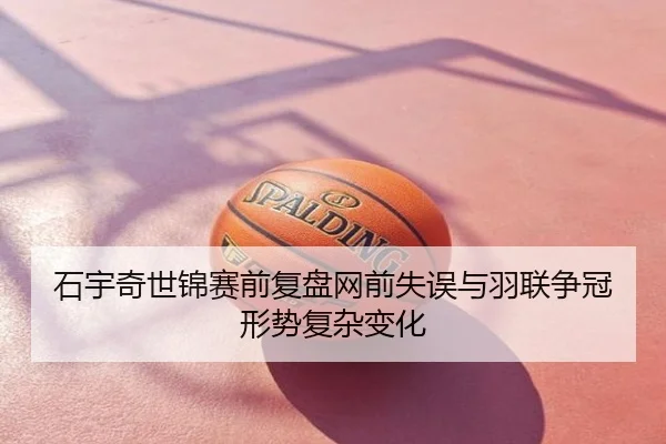 石宇奇世锦赛前复盘网前失误与羽联争冠形势复杂变化