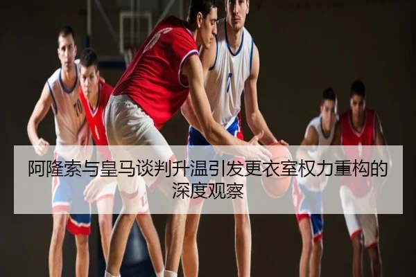 阿隆索与皇马谈判升温引发更衣室权力重构的深度观察