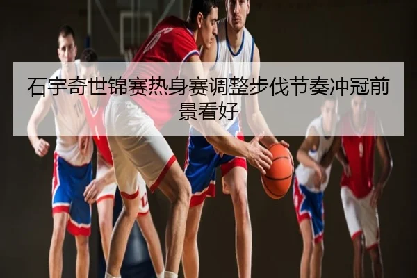 石宇奇世锦赛热身赛调整步伐节奏冲冠前景看好