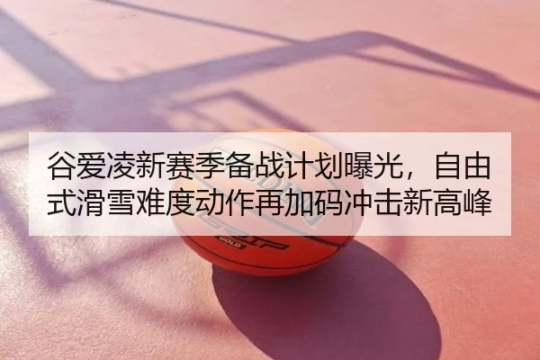 谷爱凌新赛季备战计划曝光，自由式滑雪难度动作再加码冲击新高峰