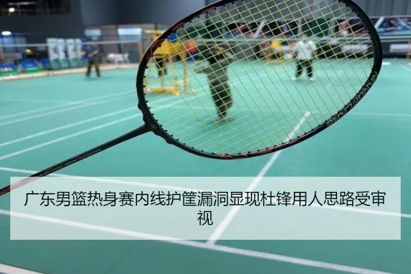 广东男篮热身赛内线护筐漏洞显现杜锋用人思路受审视