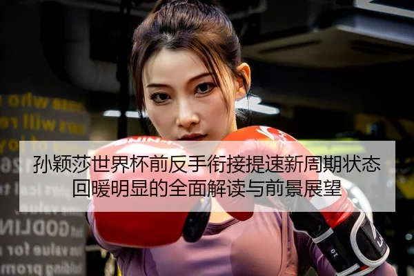 孙颖莎世界杯前反手衔接提速新周期状态回暖明显的全面解读与前景展望
