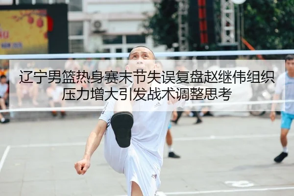 辽宁男篮热身赛末节失误复盘赵继伟组织压力增大引发战术调整思考