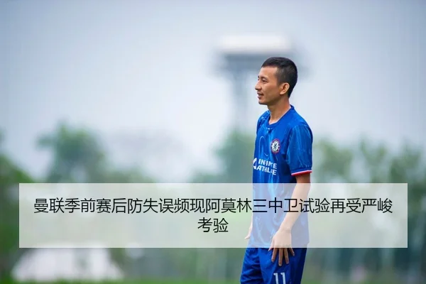 曼联季前赛后防失误频现阿莫林三中卫试验再受严峻考验