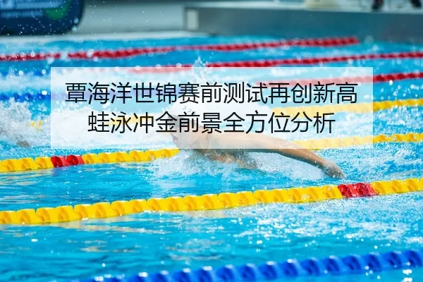 覃海洋世锦赛前测试再创新高 蛙泳冲金前景全方位分析