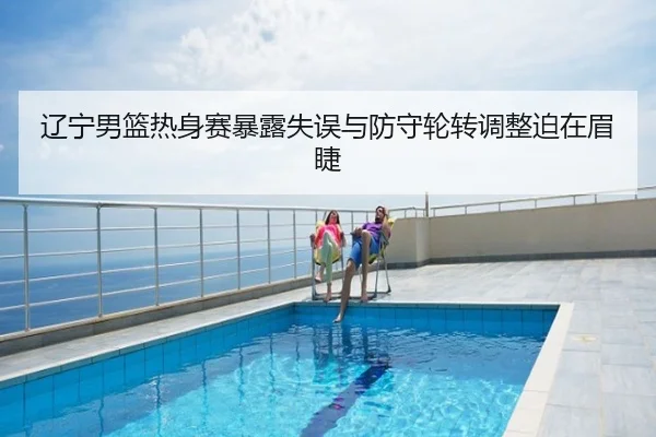 辽宁男篮热身赛暴露失误与防守轮转调整迫在眉睫