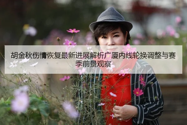 胡金秋伤情恢复最新进展解析广厦内线轮换调整与赛季前景观察