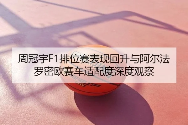 周冠宇F1排位赛表现回升与阿尔法罗密欧赛车适配度深度观察