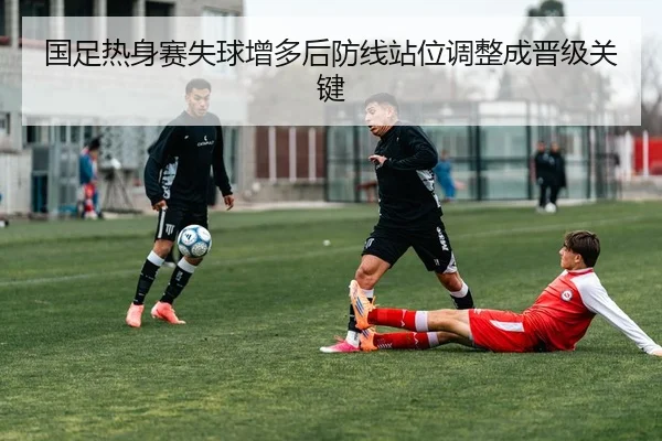 国足热身赛失球增多后防线站位调整成晋级关键