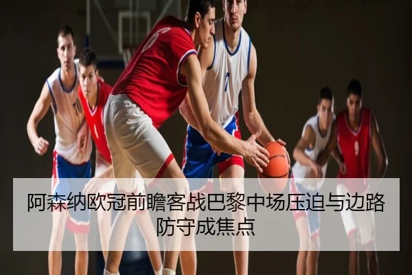 阿森纳欧冠前瞻客战巴黎中场压迫与边路防守成焦点