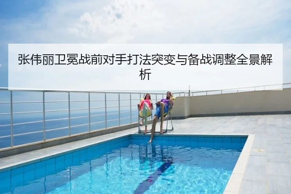 张伟丽卫冕战前对手打法突变与备战调整全景解析
