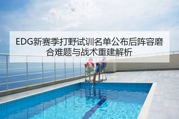 EDG新赛季打野试训名单公布后阵容磨合难题与战术重建解析