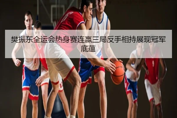 樊振东全运会热身赛连赢三局反手相持展现冠军底蕴